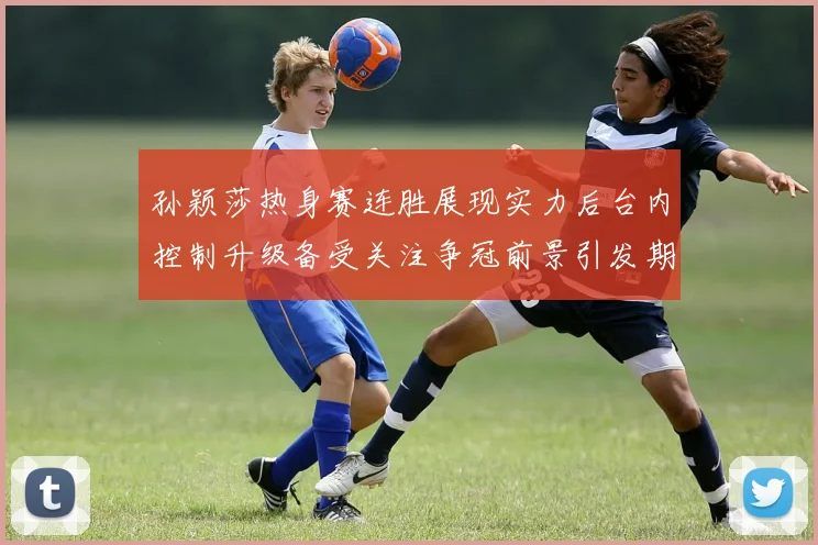 孙颖莎热身赛连胜展现实力后台内控制升级备受关注争冠前景引发期待