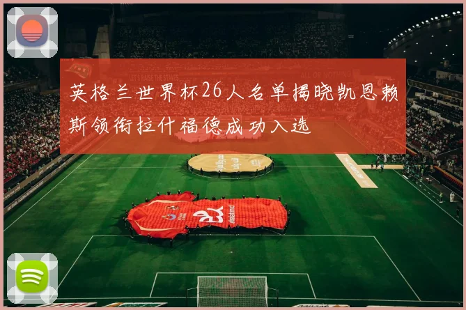 英格兰世界杯26人名单揭晓凯恩赖斯领衔拉什福德成功入选