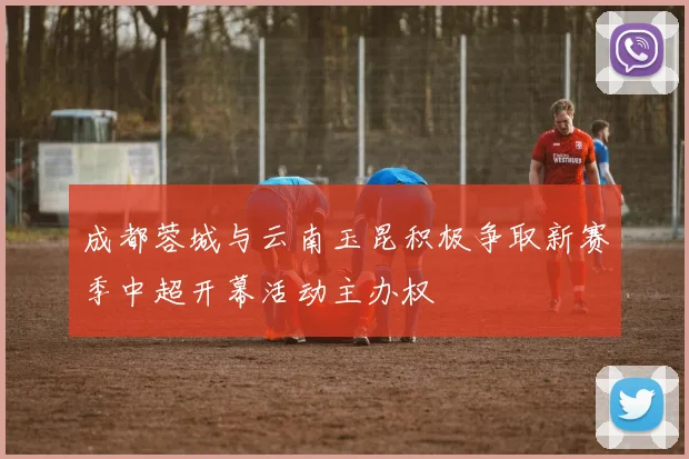 成都蓉城与云南玉昆积极争取新赛季中超开幕活动主办权