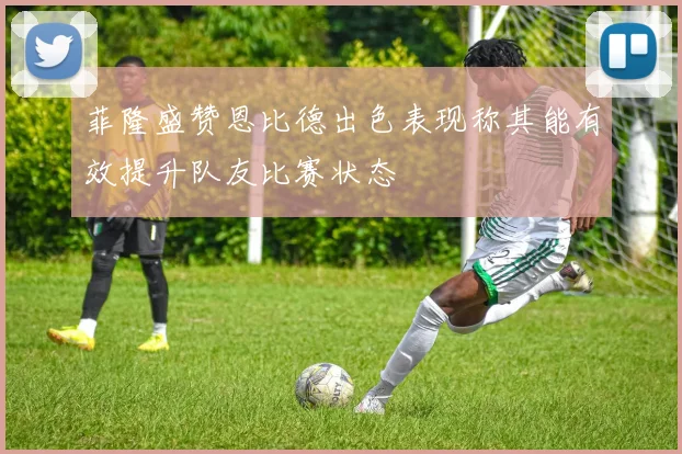 菲隆盛赞恩比德出色表现称其能有效提升队友比赛状态
