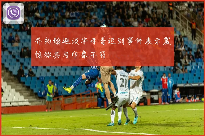 乔约翰逊谈字母哥迟到事件表示震惊称其与印象不符