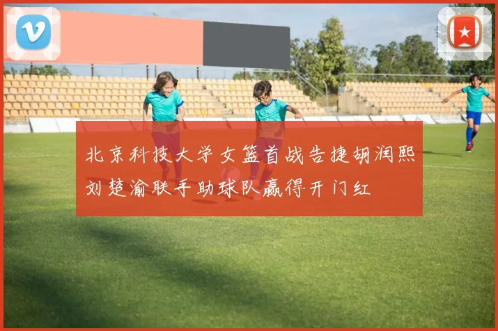 北京科技大学女篮首战告捷胡润熙刘楚渝联手助球队赢得开门红