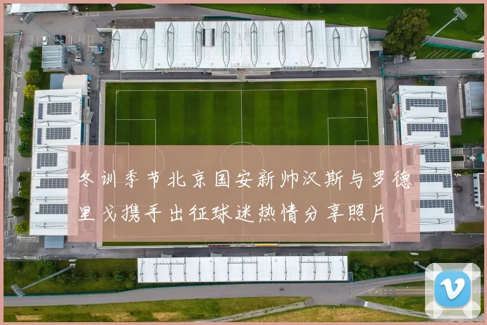 冬训季节北京国安新帅汉斯与罗德里戈携手出征球迷热情分享照片