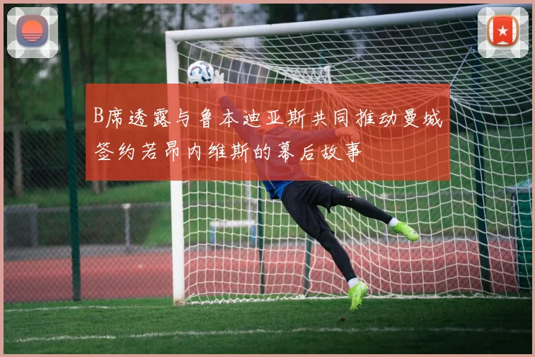 B席透露与鲁本迪亚斯共同推动曼城签约若昂内维斯的幕后故事