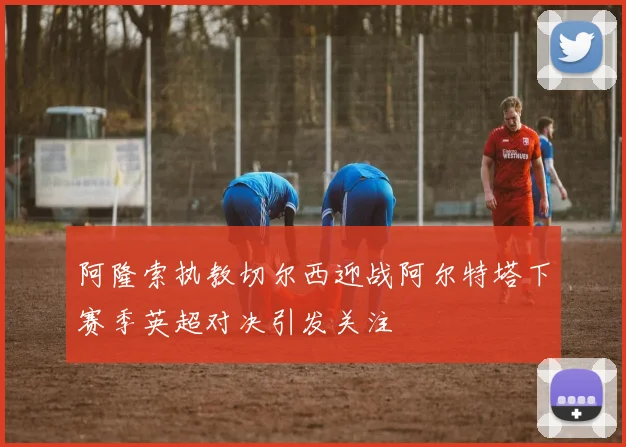 阿隆索执教切尔西迎战阿尔特塔下赛季英超对决引发关注