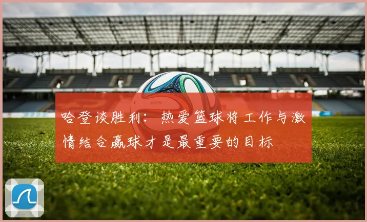 哈登谈胜利：热爱篮球将工作与激情结合赢球才是最重要的目标