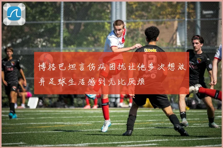 博格巴坦言伤病困扰让他多次想放弃足球生活感到无比厌烦
