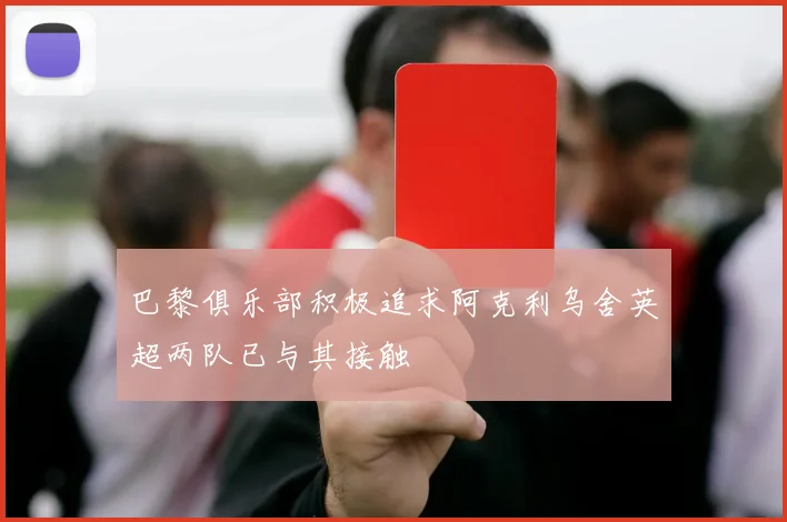 巴黎俱乐部积极追求阿克利乌舍英超两队已与其接触