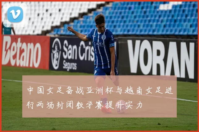 中国女足备战亚洲杯与越南女足进行两场封闭教学赛提升实力
