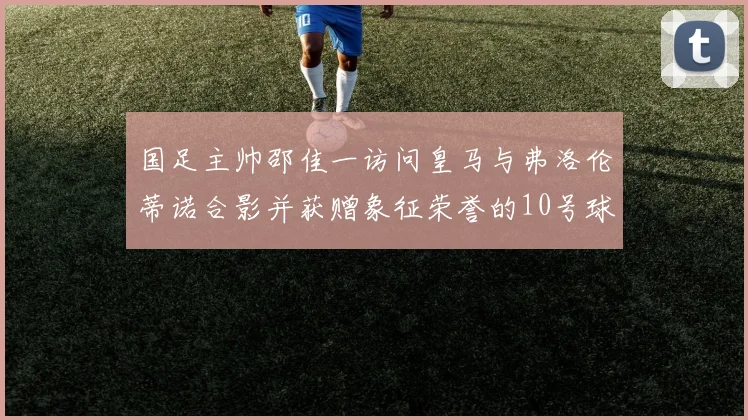 国足主帅邵佳一访问皇马与弗洛伦蒂诺合影并获赠象征荣誉的10号球衣