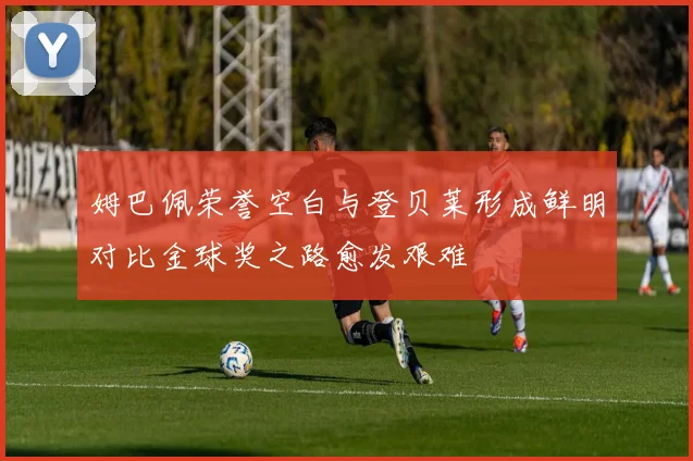 姆巴佩荣誉空白与登贝莱形成鲜明对比金球奖之路愈发艰难