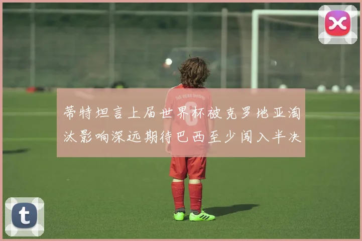 蒂特坦言上届世界杯被克罗地亚淘汰影响深远期待巴西至少闯入半决赛